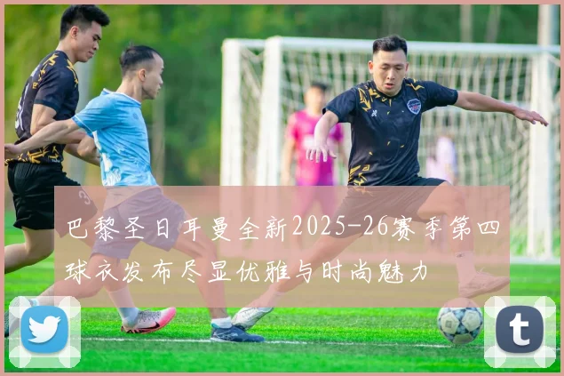 巴黎圣日耳曼全新2025-26赛季第四球衣发布尽显优雅与时尚魅力