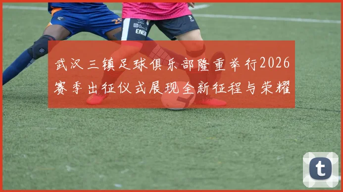 武汉三镇足球俱乐部隆重举行2026赛季出征仪式展现全新征程与荣耀追求