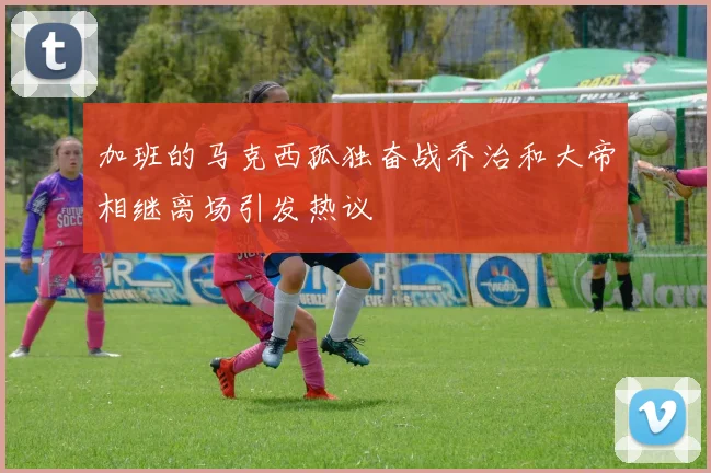 加班的马克西孤独奋战乔治和大帝相继离场引发热议