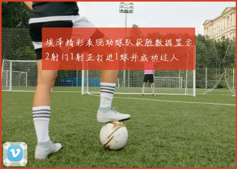 埃泽精彩表现助球队获胜数据显示2射门1射正打进1球并成功过人