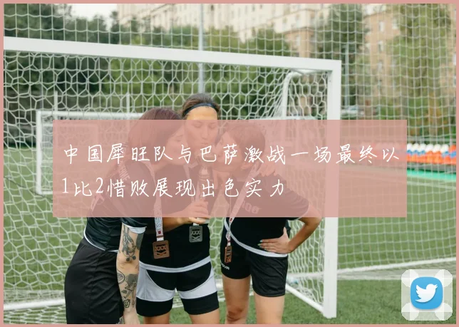 中国犀旺队与巴萨激战一场最终以1比2惜败展现出色实力