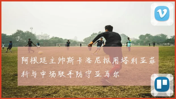 阿根廷主帅斯卡洛尼拟用塔利亚菲科与中场联手防守亚马尔