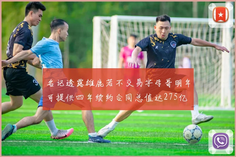 名记透露雄鹿若不交易字母哥明年可提供四年续约合同总值达275亿