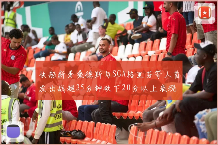 快船新秀桑德斯与SGA格里芬等人首发出战超35分钟砍下20分以上表现亮眼