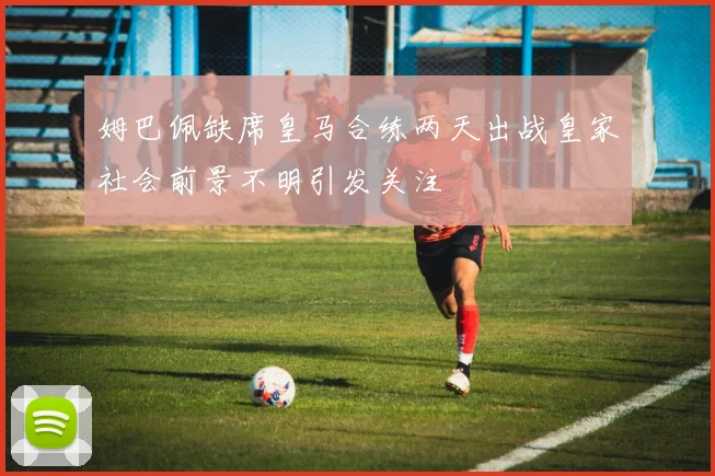 姆巴佩缺席皇马合练两天出战皇家社会前景不明引发关注