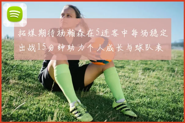 拓媒期待杨瀚森在5连客中每场稳定出战15分钟助力个人成长与球队表现