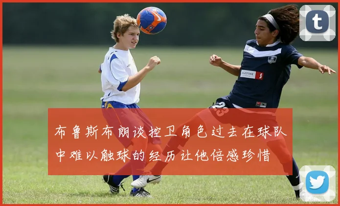 布鲁斯布朗谈控卫角色过去在球队中难以触球的经历让他倍感珍惜