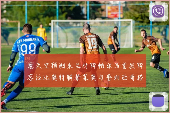 意天空预测米兰对阵帕尔马首发阵容拉比奥特解禁莱奥与普利西奇搭档出战