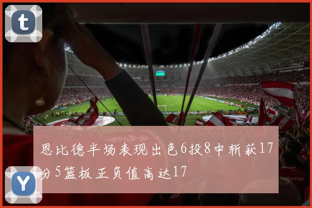 恩比德半场表现出色6投8中斩获17分5篮板正负值高达17