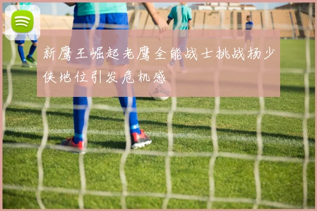 新鹰王崛起老鹰全能战士挑战杨少侠地位引发危机感