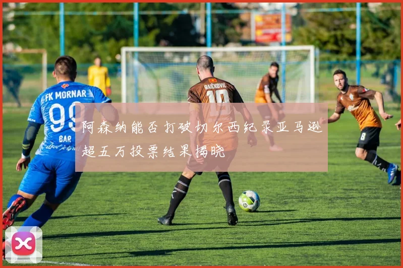阿森纳能否打破切尔西纪录亚马逊超五万投票结果揭晓