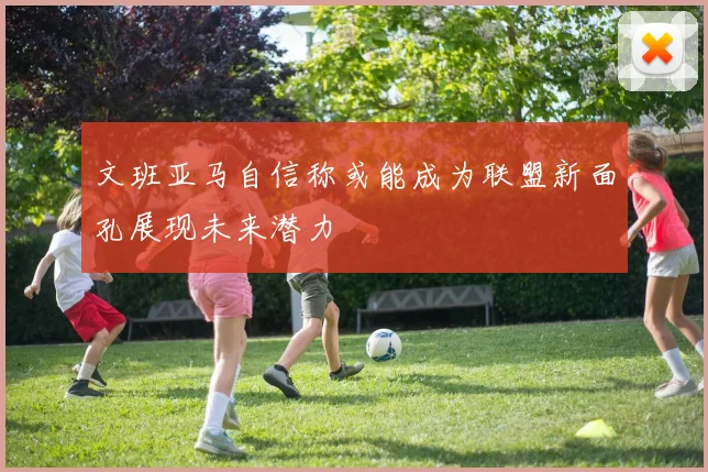 文班亚马自信称或能成为联盟新面孔展现未来潜力