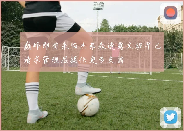 巅峰即将来临杰弗森透露文班早已请求管理层提供更多支持