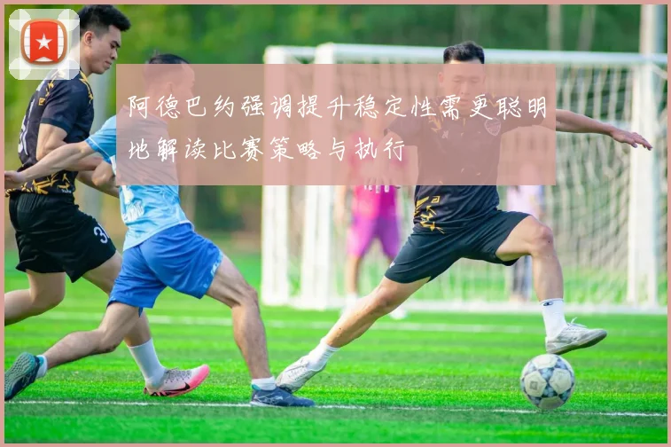 阿德巴约强调提升稳定性需更聪明地解读比赛策略与执行