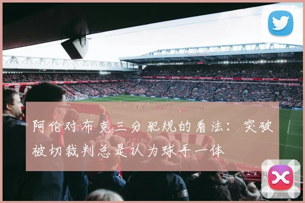 阿伦对布克三分犯规的看法：突破被切裁判总是认为球手一体