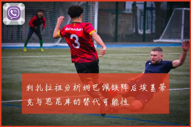 利扎拉祖分析姆巴佩缺阵后埃基蒂克与恩昆库的替代可能性