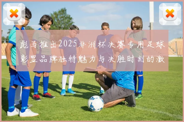 彪马推出2025非洲杯决赛专用足球彰显品牌独特魅力与决胜时刻的激情