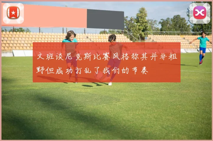 文班谈尼克斯比赛风格称其并非粗野但成功打乱了我们的节奏