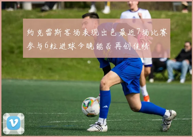 约克雷斯客场表现出色最近7场比赛参与6粒进球今晚能否再创佳绩