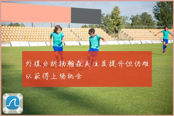 外媒分析杨瀚森关注度提升但仍难以获得上场机会