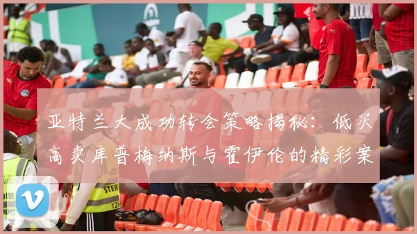 亚特兰大成功转会策略揭秘：低买高卖库普梅纳斯与霍伊伦的精彩案例