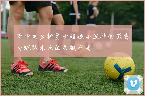 曾令旭分析勇士追逐小波特的深意与球队未来的关键布局