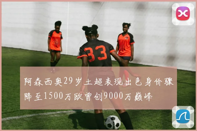 阿森西奥29岁土超表现出色身价骤降至1500万欧曾创9000万巅峰