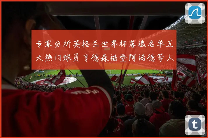 专家分析英格兰世界杯落选名单五大热门球员亨德森福登阿诺德等人引发热议