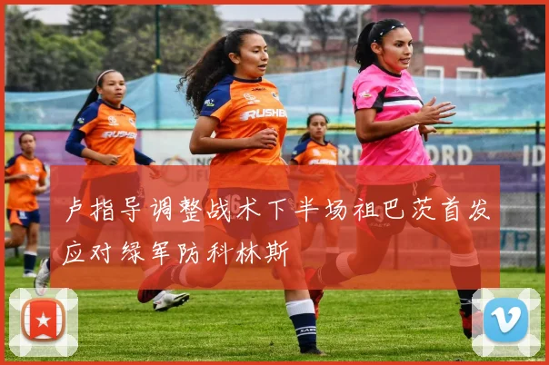 卢指导调整战术下半场祖巴茨首发应对绿军防科林斯