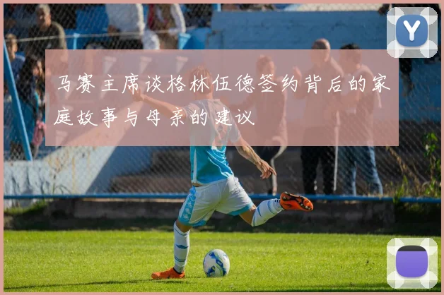 马赛主席谈格林伍德签约背后的家庭故事与母亲的建议