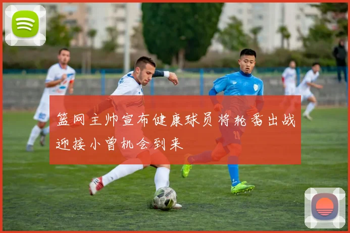 篮网主帅宣布健康球员将轮番出战迎接小曾机会到来