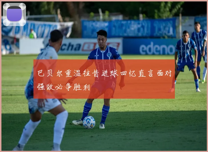 巴贝尔重温往昔进球回忆直言面对强敌必争胜利