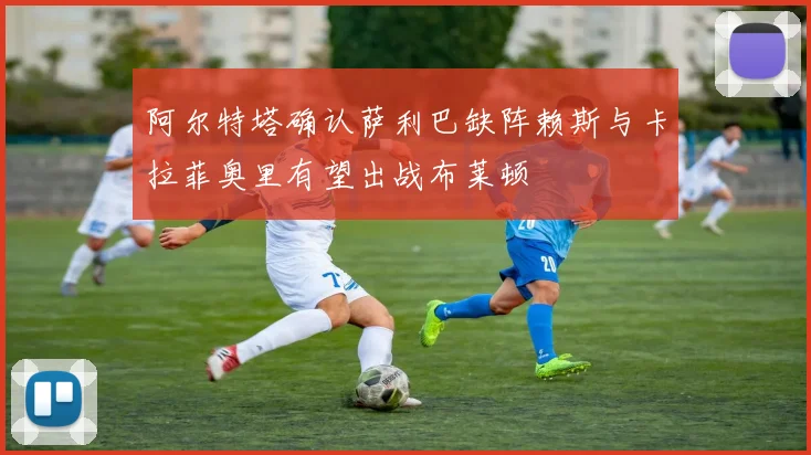阿尔特塔确认萨利巴缺阵赖斯与卡拉菲奥里有望出战布莱顿