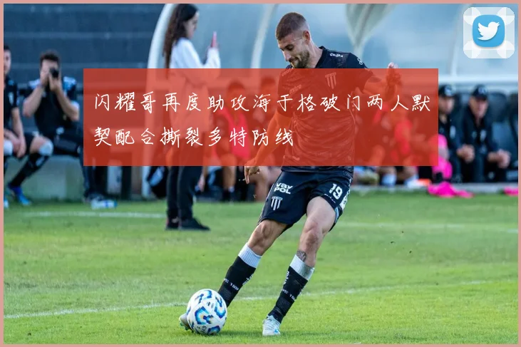 闪耀哥再度助攻海于格破门两人默契配合撕裂多特防线
