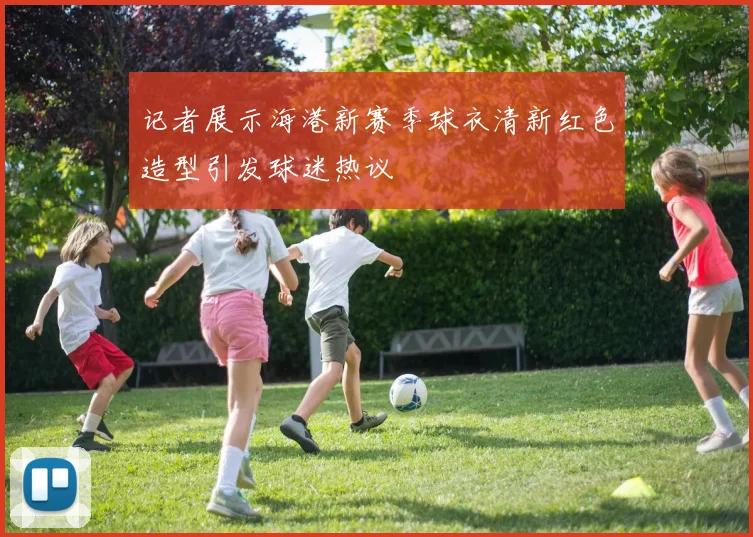 记者展示海港新赛季球衣清新红色造型引发球迷热议
