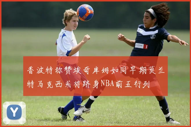 香波特称赞埃奇库姆如同早期莫兰特马克西或将跻身NBA前五行列