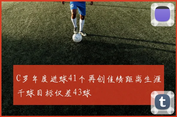 C罗年度进球41个再创佳绩距离生涯千球目标仅差43球