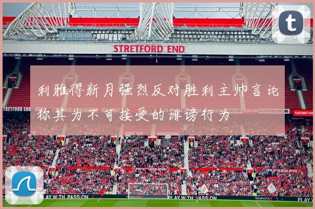 利雅得新月强烈反对胜利主帅言论称其为不可接受的诽谤行为