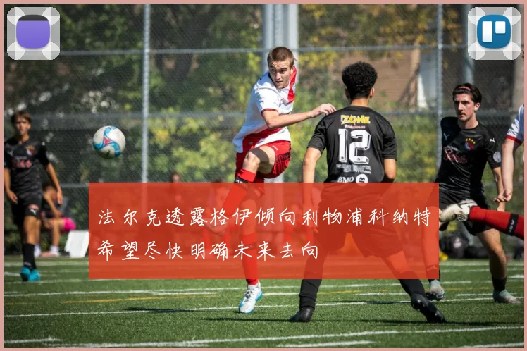 法尔克透露格伊倾向利物浦科纳特希望尽快明确未来去向