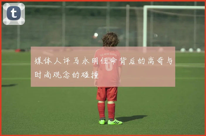 媒体人评马永明任命背后的离奇与时尚观念的碰撞