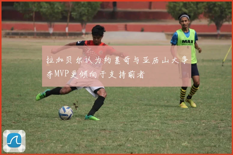 拉加贝尔认为约基奇与亚历山大争夺MVP更倾向于支持前者